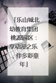 乐山城北幼教育集团桃源园区：享动漫之乐，伴多彩童年